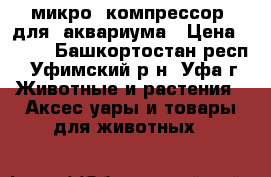  микро  компрессор  для  аквариума › Цена ­ 200 - Башкортостан респ., Уфимский р-н, Уфа г. Животные и растения » Аксесcуары и товары для животных   